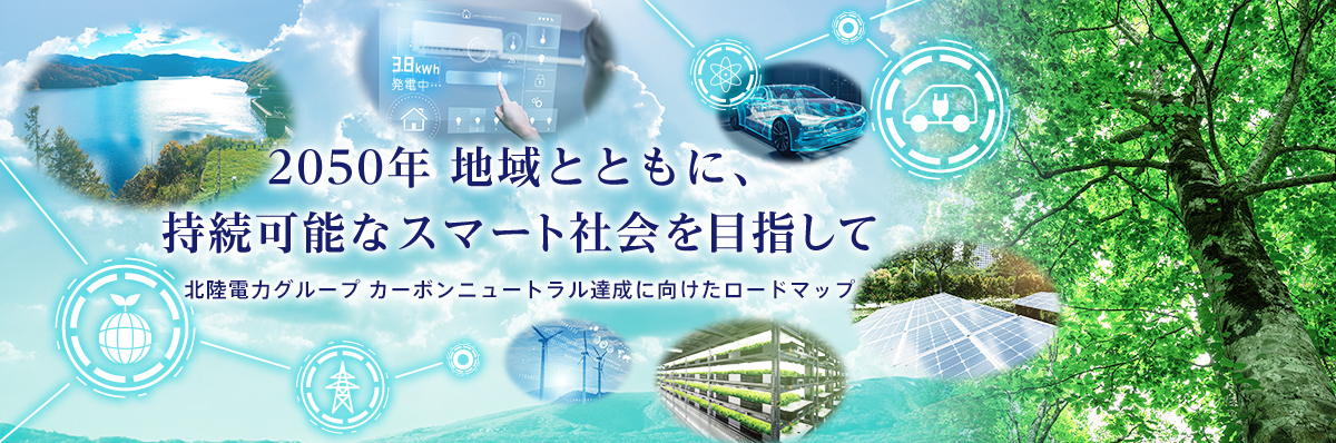 2050年 地域とともに、持続可能なスマート社会を目指して 北陸電力グループ カーボンユートラル達成に向けたロードマップ