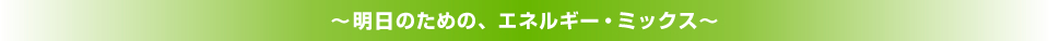 ～明日のための、エネルギー・ミックス～