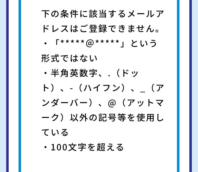 下の条件に該当するメールアドレスはご登録できません。 ・「*****＠*****」という形式ではない ・半角英数字、.（ドット）、-（ハイフン）、_（アンダーバー）、@（アットマーク）以外の記号等を使用している ・100文字を超える
					