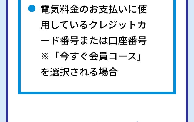 電気料金のお支払いに使用しているクレジットカード番号または口座番号 ※「今すぐ会員コース」を選択される場合