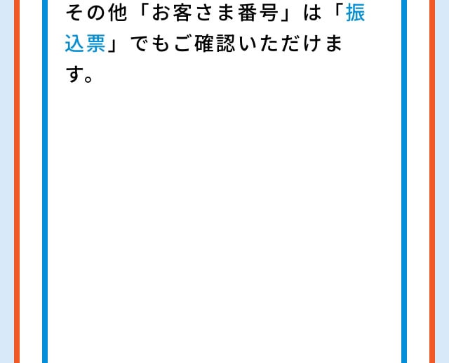 その他「お客さま番号」は「振込票」でもご確認いただけます。