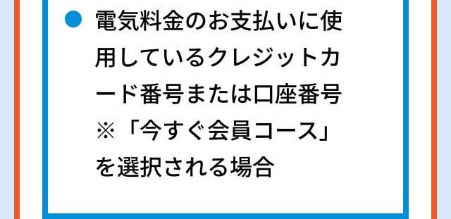 電気料金のお支払いに使用しているクレジットカード番号または口座番号 ※「今すぐ会員コース」を選択される場合