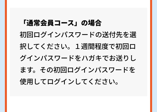 「通常会員コース」の場合 初回ログインパスワードの送付先を選択してください。１週間程度で初回ログインパスワードをハガキでお送りします。その初回ログインパスワードを使用してログインしてください。