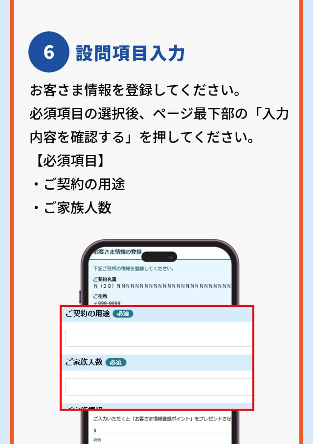 6 設問項目入力 お客さま情報を登録してください。 必須項目の選択後、ページ最下部の「入力内容を確認する」を押してください。 【必須項目】 ・ご契約の用途 ・ご家族人数