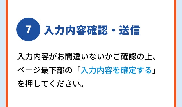 7 入力内容確認・送信 入力内容がお間違いないかご確認の上、ページ最下部の「入力内容を確定する」を押してください。