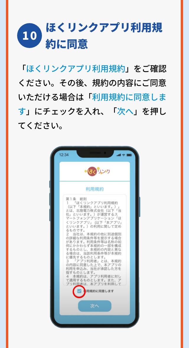 10 ほくリンクアプリ利用規約に同意 「ほくリンクアプリ利用規約」をご確認ください。その後、規約の内容にご同意いただける場合は画面内の「利用規約に同意します」（赤枠部分）にチェックを入れ、「次へ」を押してください。