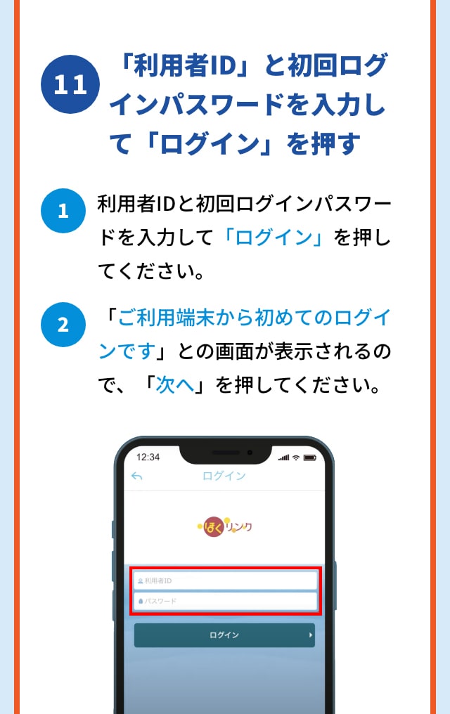 11 「利用者ID」と初回ログインパスワードを入力して「ログイン」を押す 1 利用者IDと初回ログインパスワードを入力して「ログイン」を押してください。 2 「ご利用端末から初めてのログインです」との画面が表示されるので、「次へ」を押してください。