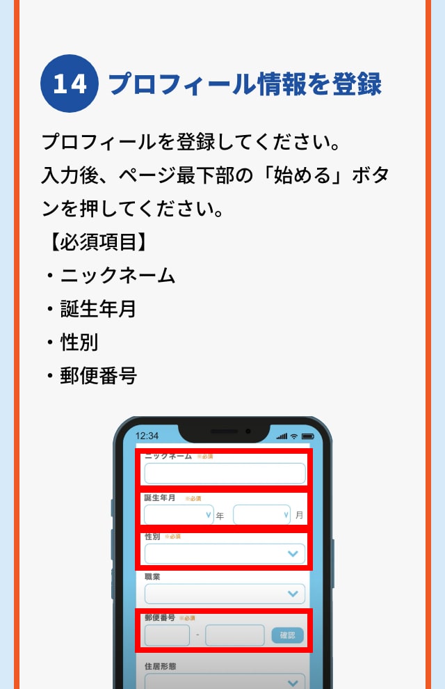 14 プロフィール情報を登録 プロフィールを登録してください。 入力後、ページ最下部の「始める」ボタンを押してください。 【必須項目】 ・ニックネーム ・誕生年月 ・性別 ・郵便番号