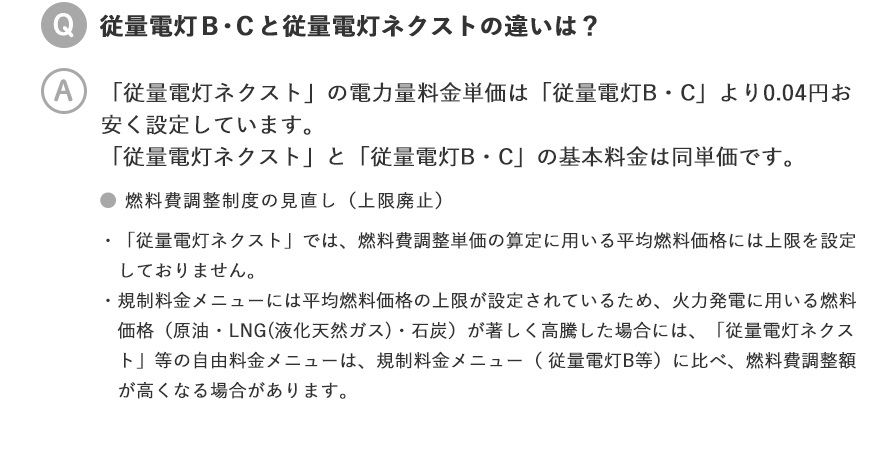 従量電灯Ｂ・Ｃと従量電灯ネクストの違いは？／「従量電灯ネクスト」の電力量料金単価は、「従量電灯Ｂ・Ｃ」より0.04円お安く設定しています。「従量電灯ネクスト」と「従量電灯Ｂ・Ｃ」の基本料金は同単価です。●燃料費調整制度の見直し（上限廃止）・「従量電灯ネクスト」では、燃料費調整単価の算定に用いる平均燃料価格には上限を設定しておりません。・規制料金メニューには平均燃料価格の上限が設定されているため、火力発電に用いる燃料価格（原油・LNG(液化天然ガス)・石炭）が著しく高騰した場合には、「従量電灯ネクスト」等の自由料金メニューは、規制料金メニュー（従量電灯B等）に比べ、燃料費調整額が高くなる場合があります。