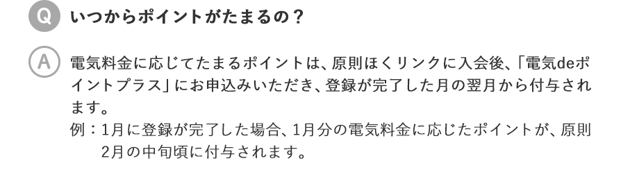 いつからポイントがたまるの？／電気料金に応じてたまるポイントは、原則ほくリンクに入会後、「電気deポイントプラス」にお申込みいただき、登録が完了した月の翌月から付与されます。 例：1月に登録が完了した場合、1月分の電気料金に応じたポイントが、原則2月の中旬頃に付与されます。