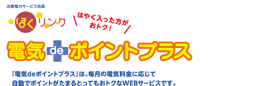 北陸電力サービス会員 ほくリンク 電気deポントプラス 「電気deポイントプラス」は、毎月の電気料金に応じて自動でポイントがたまるとってもおトクなWEBサービスです。