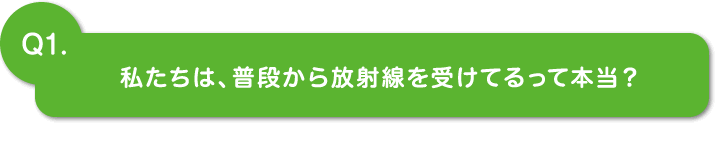 Q1.私たちは普段から放射線を受けてるって本当？