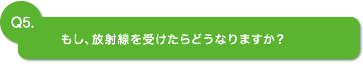 Q5.もし、放射線を受けたらどうなりますか？