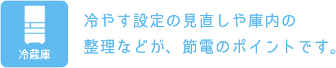 冷蔵庫：冷やす設定の見直しや庫内の整理などが、節電のポイントです。