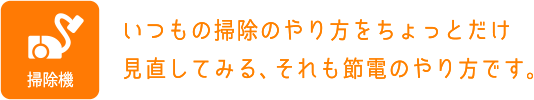 掃除機：いつもの掃除のやり方をちょっとだけ見直してみる、それも節電のやり方です。