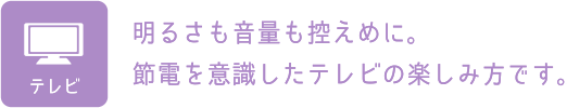 テレビ：明るさも音量も控えめに。節電を意識したテレビの楽しみ方です。