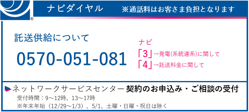 ナビダイヤル ※通話料はお客さま負担となります　託送供給について 0570-051-081　ナビ　「3」→発電（系統連系）に関して　「4」→託送料金に関して　ネットワークサービスセンター（契約のお申し込み・ご相談の受付）　受付時間：9～12時、13時～17時　※土日・祝日、年末年始（12/29～1/3）を除く