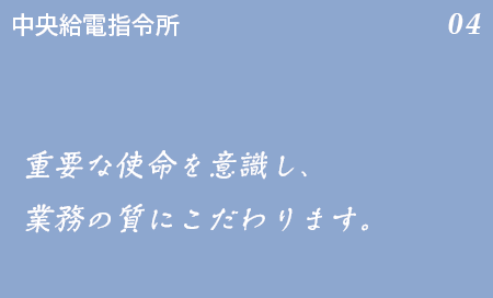 中央給電指令所 04 中央給電指令所は心臓部であり、頭脳。重要な使命を意識し、業務の質にこだわります。