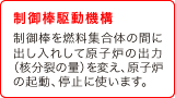 (3) 制御棒駆動機構　制御棒を燃料集合体の間に出し入れして原子炉の出力（核分裂の量）を変え、原子炉の起動、停止に使います。