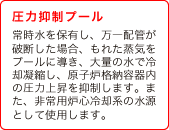 (4) 圧力抑制プール　常時水を保有し、万一配管が破断した場合、もれた蒸気をプールに導き、大量の水で冷却凝縮し、原子炉格納容器内の圧力上昇を抑制します。また、非常用炉心冷却系の水源として使用します。