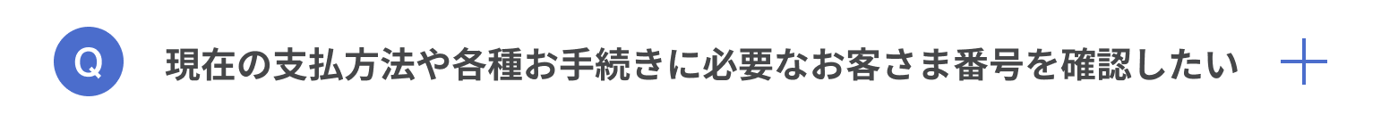 現在の支払い方法や各種お手続きに必要なお客様番号を確認したい